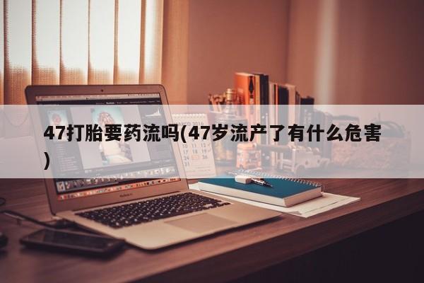 打胎药叫什么名字微信怎么购买47打胎要药流吗(47岁流产了有什么危害)