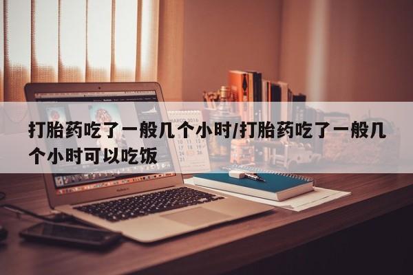 打胎药叫什么名字微信怎么购买打胎药吃了一般几个小时/打胎药吃了一般几个小时可以吃饭