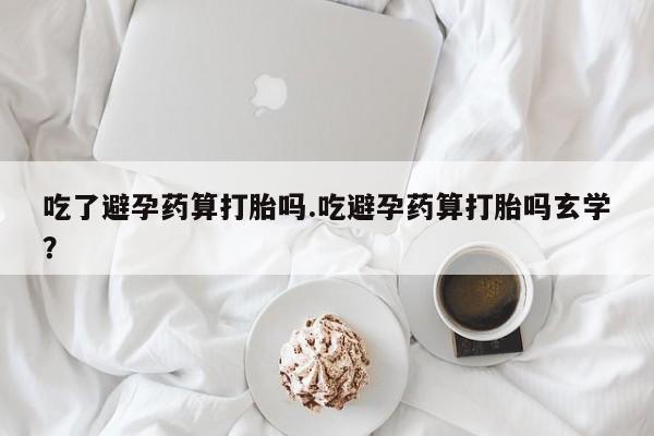 打胎药叫什么名字微信怎么购买吃了避孕药算打胎吗.吃避孕药算打胎吗玄学？