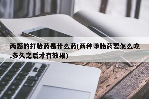 打胎药叫什么名字微信怎么购买两颗的打胎药是什么药(两种堕胎药要怎么吃,多久之后才有效果)