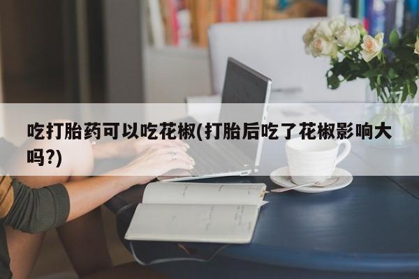 打胎药叫什么名字微信怎么购买吃打胎药可以吃花椒(打胎后吃了花椒影响大吗?)