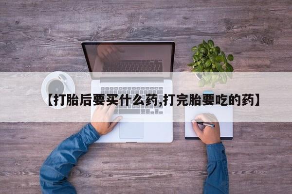 打胎药叫什么名字微信怎么购买【打胎后要买什么药,打完胎要吃的药】