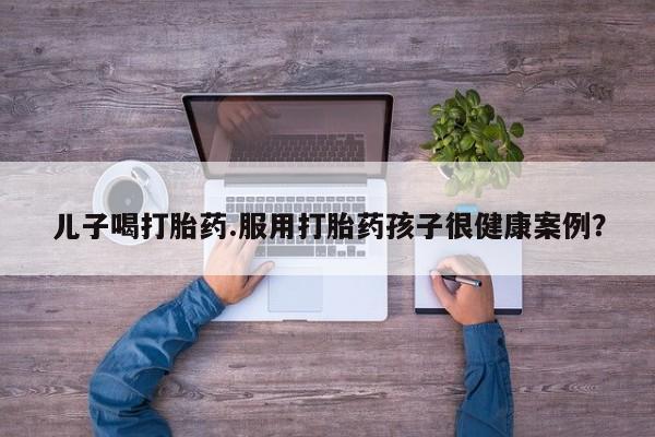 打胎药叫什么名字微信怎么购买儿子喝打胎药.服用打胎药孩子很健康案例？