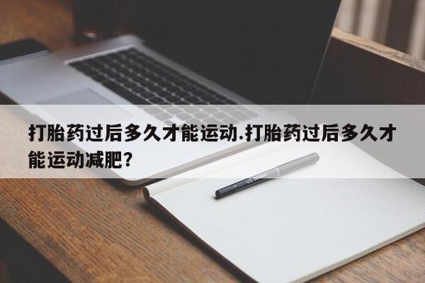 打胎药叫什么名字微信怎么购买打胎药过后多久才能运动.打胎药过后多久才能运动减肥？