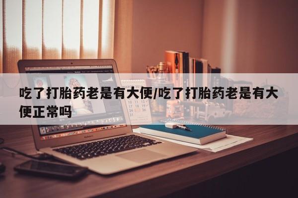 打胎药叫什么名字微信怎么购买吃了打胎药老是有大便/吃了打胎药老是有大便正常吗