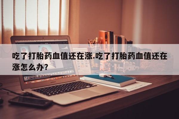 打胎药叫什么名字微信怎么购买吃了打胎药血值还在涨.吃了打胎药血值还在涨怎么办？
