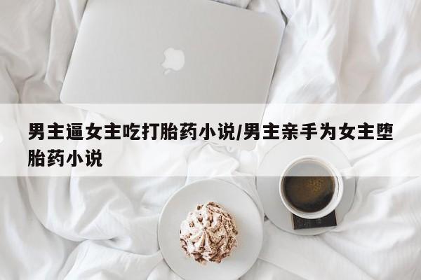 打胎药叫什么名字微信怎么购买男主逼女主吃打胎药小说/男主亲手为女主堕胎药小说