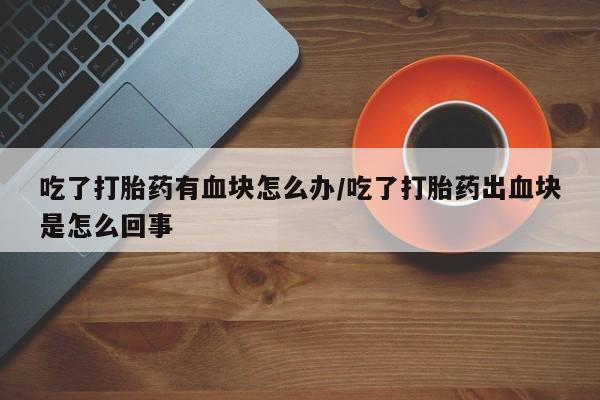 打胎药叫什么名字微信怎么购买吃了打胎药有血块怎么办/吃了打胎药出血块是怎么回事