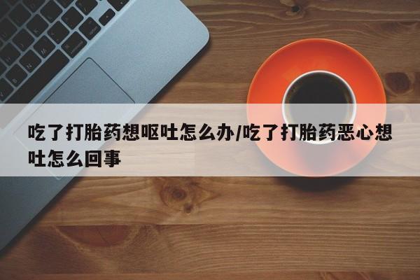 打胎药叫什么名字微信怎么购买吃了打胎药想呕吐怎么办/吃了打胎药恶心想吐怎么回事