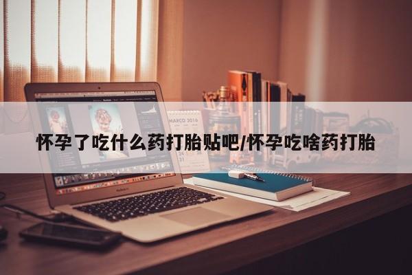 打胎药叫什么名字微信怎么购买怀孕了吃什么药打胎贴吧/怀孕吃啥药打胎