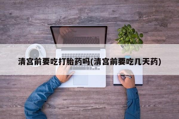 打胎药叫什么名字微信怎么购买清宫前要吃打胎药吗(清宫前要吃几天药)