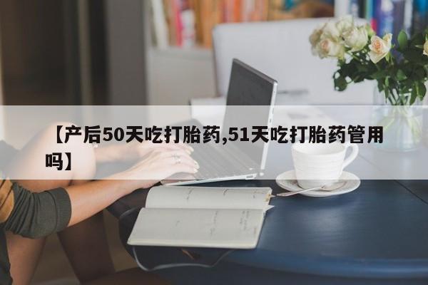 打胎药叫什么名字微信怎么购买【产后50天吃打胎药,51天吃打胎药管用吗】