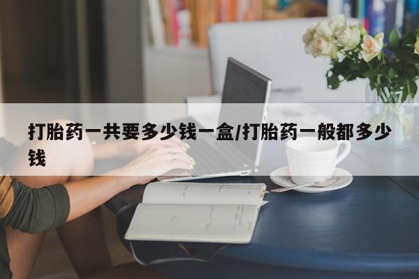 打胎药叫什么名字微信怎么购买打胎药一共要多少钱一盒/打胎药一般都多少钱