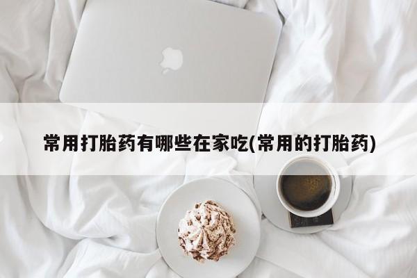 打胎药叫什么名字微信怎么购买常用打胎药有哪些在家吃(常用的打胎药)