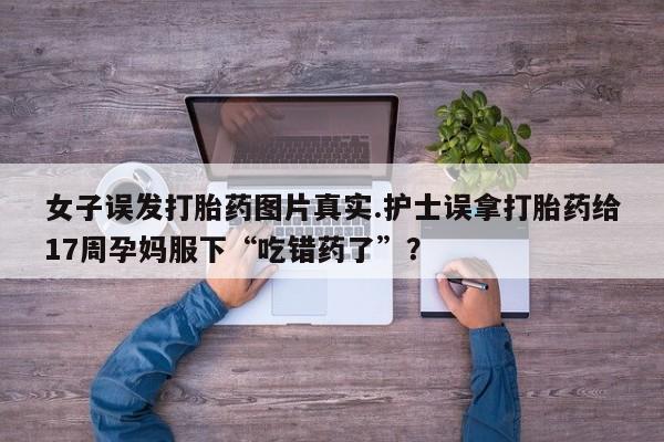 打胎药叫什么名字微信怎么购买女子误发打胎药图片真实.护士误拿打胎药给17周孕妈服下“吃错药了”？