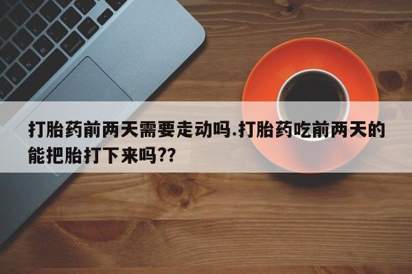 打胎药叫什么名字微信怎么购买打胎药前两天需要走动吗.打胎药吃前两天的能把胎打下来吗?？