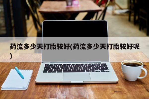 打胎药叫什么名字微信怎么购买药流多少天打胎较好(药流多少天打胎较好呢)