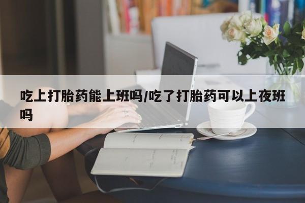 打胎药叫什么名字微信怎么购买吃上打胎药能上班吗/吃了打胎药可以上夜班吗