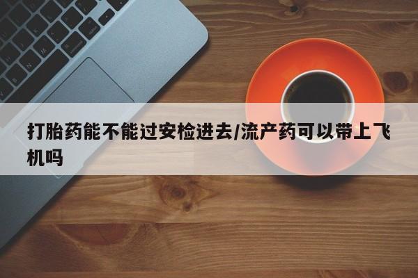 打胎药叫什么名字微信怎么购买打胎药能不能过安检进去/流产药可以带上飞机吗