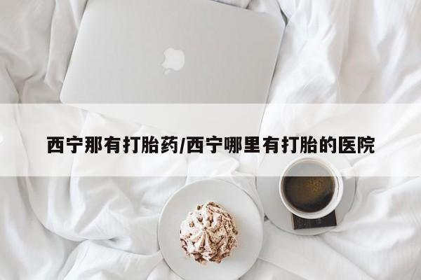 打胎药叫什么名字微信怎么购买西宁那有打胎药/西宁哪里有打胎的医院