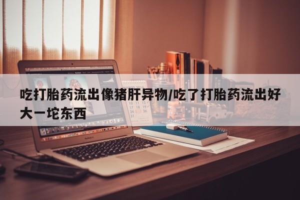 打胎药叫什么名字微信怎么购买吃打胎药流出像猪肝异物/吃了打胎药流出好大一坨东西