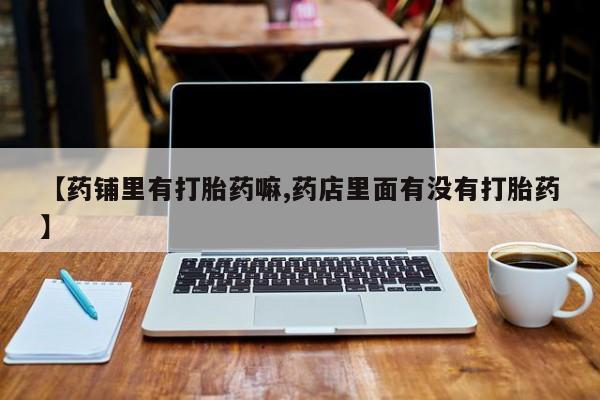 打胎药叫什么名字微信怎么购买【药铺里有打胎药嘛,药店里面有没有打胎药】