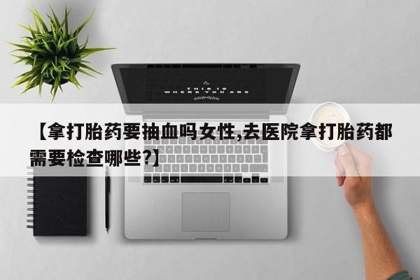 打胎药叫什么名字微信怎么购买【拿打胎药要抽血吗女性,去医院拿打胎药都需要检查哪些?】