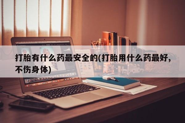 打胎药叫什么名字微信怎么购买打胎有什么药最安全的(打胎用什么药最好,不伤身体)