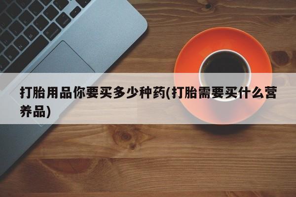 打胎药叫什么名字微信怎么购买打胎用品你要买多少种药(打胎需要买什么营养品)