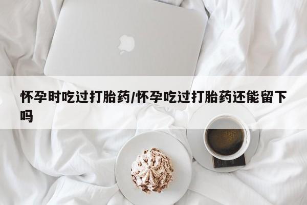 打胎药叫什么名字微信怎么购买怀孕时吃过打胎药/怀孕吃过打胎药还能留下吗