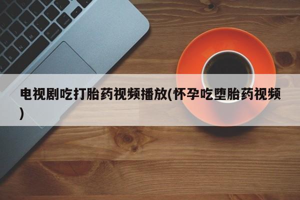 打胎药叫什么名字微信怎么购买电视剧吃打胎药视频播放(怀孕吃堕胎药视频)