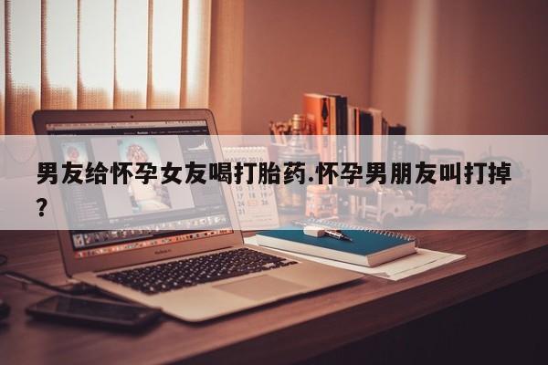 打胎药叫什么名字微信怎么购买男友给怀孕女友喝打胎药.怀孕男朋友叫打掉？