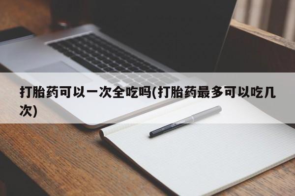 打胎药叫什么名字微信怎么购买打胎药可以一次全吃吗(打胎药最多可以吃几次)