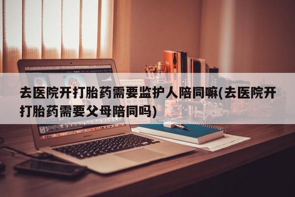 打胎药叫什么名字微信怎么购买去医院开打胎药需要监护人陪同嘛(去医院开打胎药需要父母陪同吗)