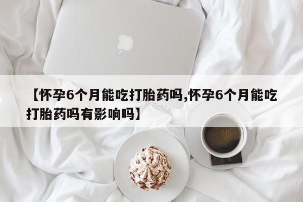 打胎药叫什么名字微信怎么购买【怀孕6个月能吃打胎药吗,怀孕6个月能吃打胎药吗有影响吗】