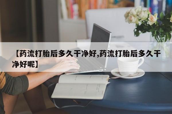打胎药叫什么名字微信怎么购买【药流打胎后多久干净好,药流打胎后多久干净好呢】