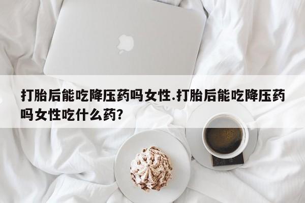 打胎药叫什么名字微信怎么购买打胎后能吃降压药吗女性.打胎后能吃降压药吗女性吃什么药？