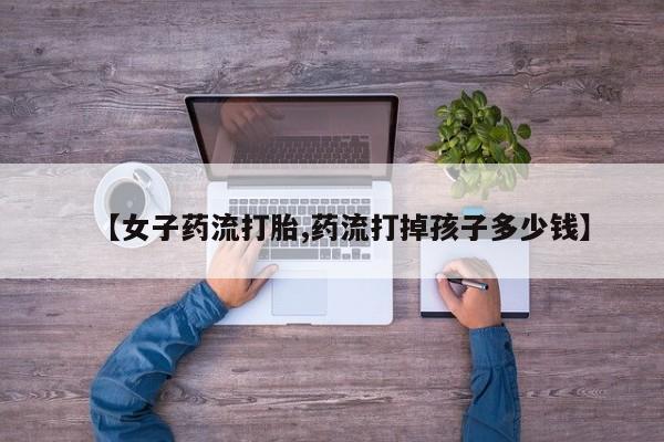 打胎药叫什么名字微信怎么购买【女子药流打胎,药流打掉孩子多少钱】