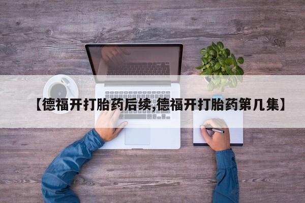 打胎药叫什么名字微信怎么购买【德福开打胎药后续,德福开打胎药第几集】