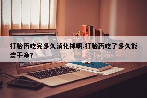 打胎药叫什么名字微信怎么购买打胎药吃完多久消化掉啊.打胎药吃了多久能流干净？