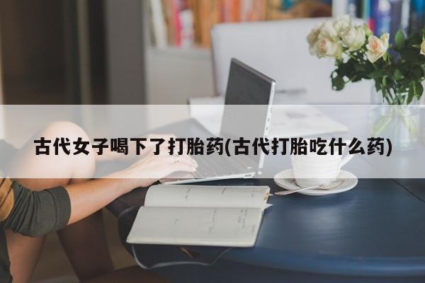 打胎药叫什么名字微信怎么购买古代女子喝下了打胎药(古代打胎吃什么药)