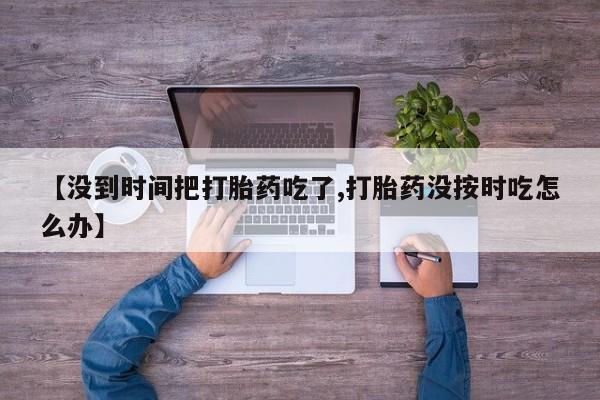 打胎药叫什么名字微信怎么购买【没到时间把打胎药吃了,打胎药没按时吃怎么办】