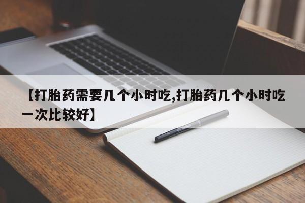 打胎药叫什么名字微信怎么购买【打胎药需要几个小时吃,打胎药几个小时吃一次比较好】