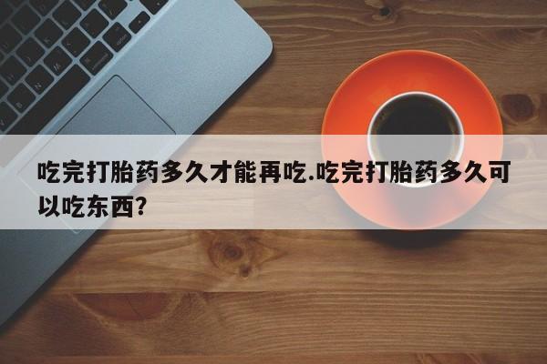 打胎药叫什么名字微信怎么购买吃完打胎药多久才能再吃.吃完打胎药多久可以吃东西？