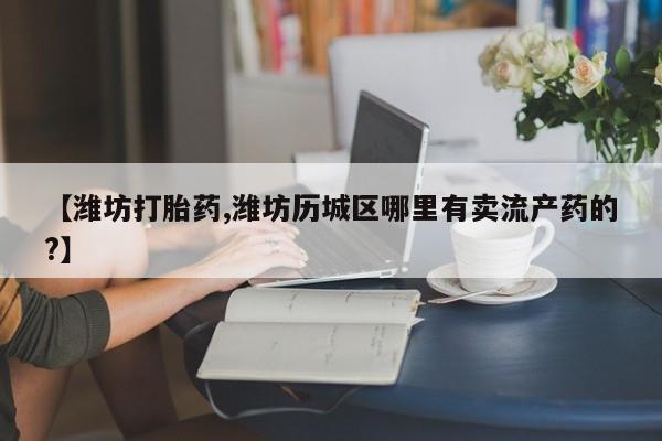 打胎药叫什么名字微信怎么购买【潍坊打胎药,潍坊历城区哪里有卖流产药的?】