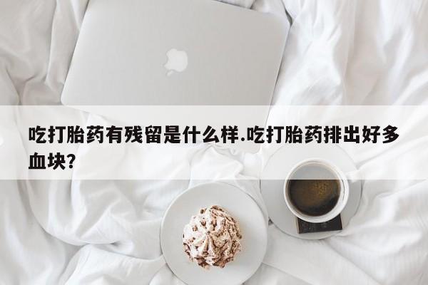 打胎药叫什么名字微信怎么购买吃打胎药有残留是什么样.吃打胎药排出好多血块？