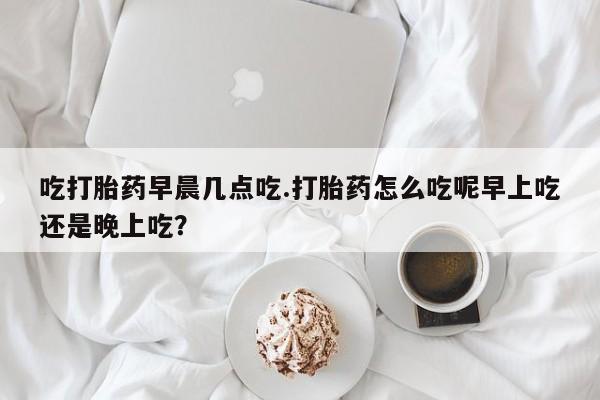 打胎药叫什么名字微信怎么购买吃打胎药早晨几点吃.打胎药怎么吃呢早上吃还是晚上吃？