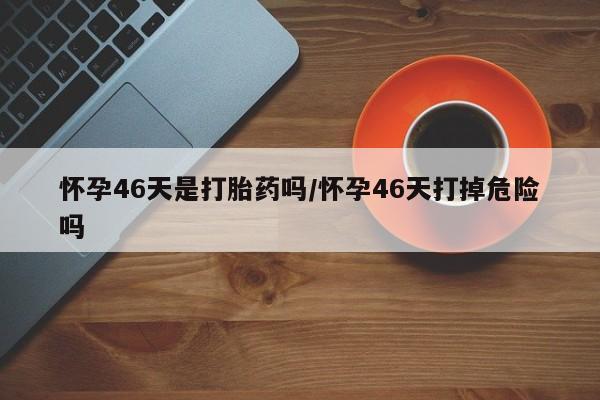 打胎药叫什么名字微信怎么购买怀孕46天是打胎药吗/怀孕46天打掉危险吗