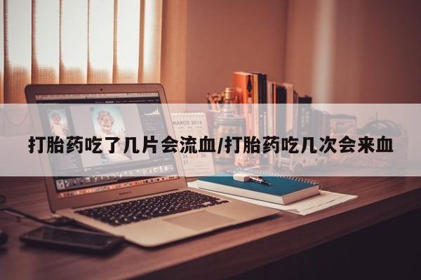 打胎药叫什么名字微信怎么购买打胎药吃了几片会流血/打胎药吃几次会来血