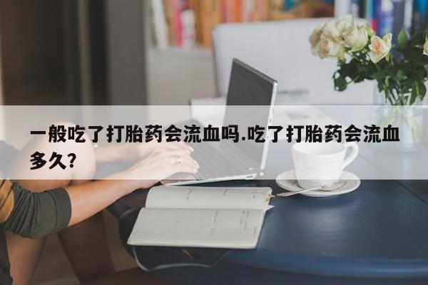 打胎药叫什么名字微信怎么购买一般吃了打胎药会流血吗.吃了打胎药会流血多久？